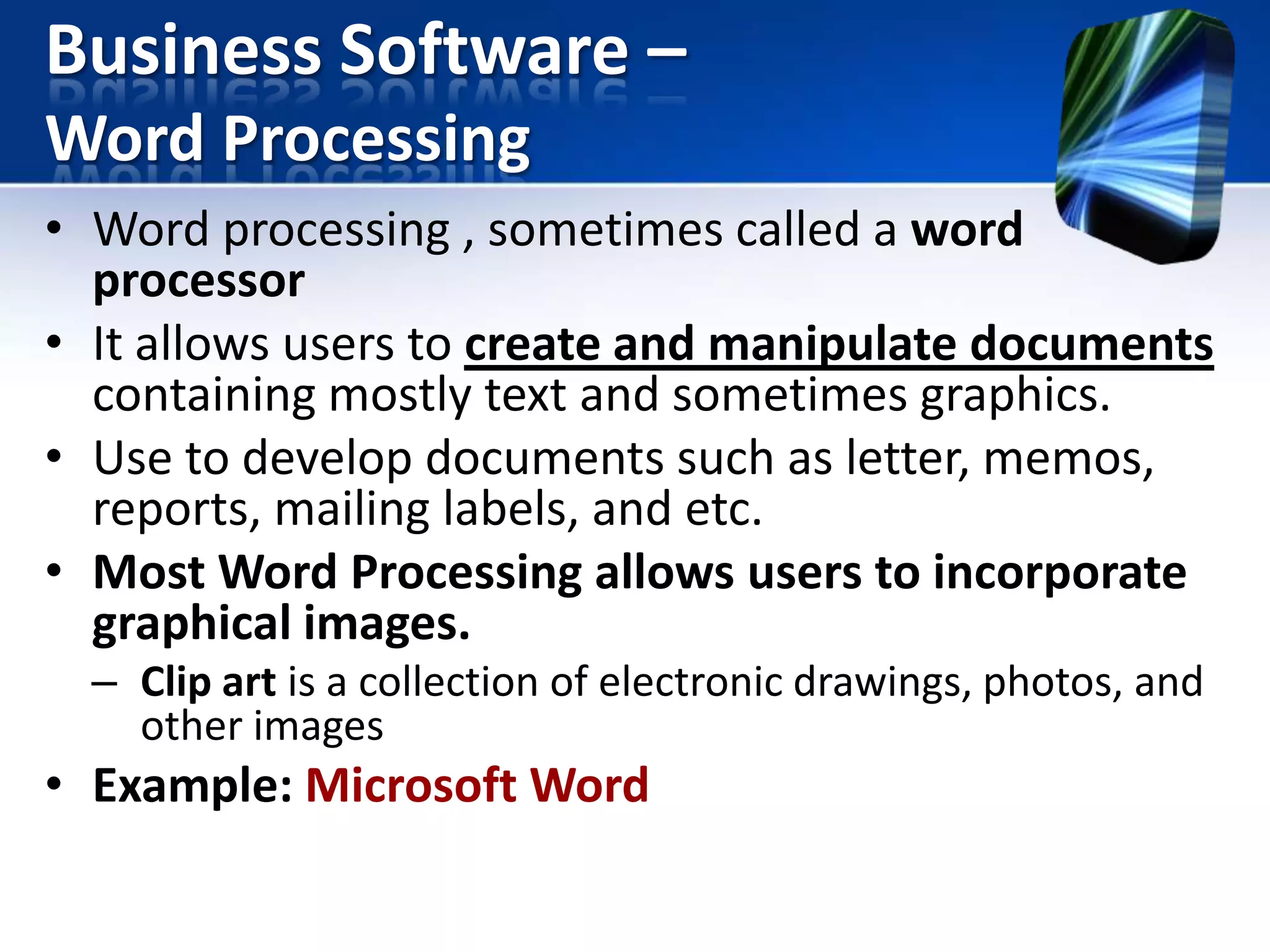 Business Software –
Word Processing
• Word processing , sometimes called a word
processor
• It allows users to create and manipulate documents
containing mostly text and sometimes graphics.
• Use to develop documents such as letter, memos,
reports, mailing labels, and etc.
• Most Word Processing allows users to incorporate
graphical images.
– Clip art is a collection of electronic drawings, photos, and
other images

• Example: Microsoft Word

 