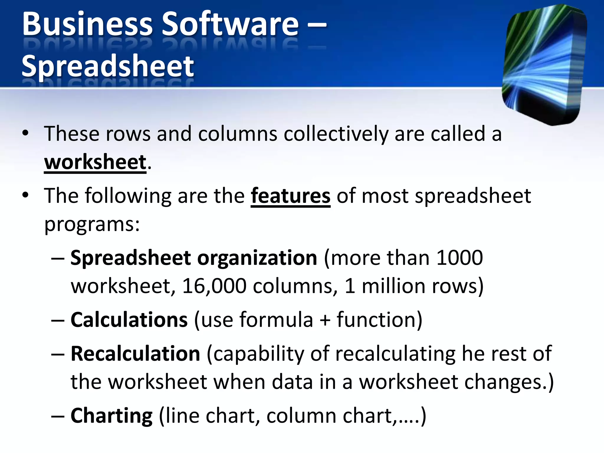 Business Software –
Spreadsheet
• These rows and columns collectively are called a
worksheet.
• The following are the features of most spreadsheet
programs:
– Spreadsheet organization (more than 1000
worksheet, 16,000 columns, 1 million rows)
– Calculations (use formula + function)
– Recalculation (capability of recalculating he rest of
the worksheet when data in a worksheet changes.)
– Charting (line chart, column chart,….)

 