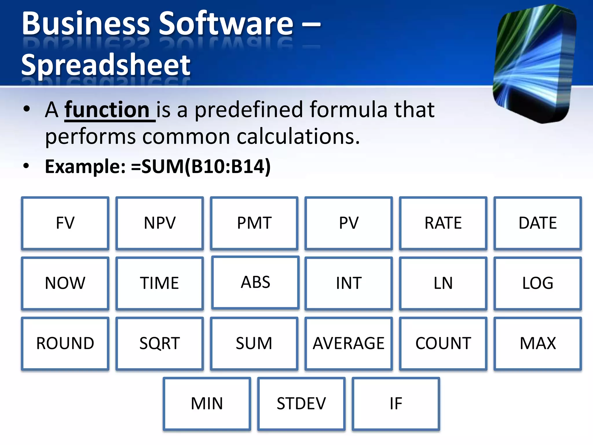 Business Software –
Spreadsheet
• A function is a predefined formula that
performs common calculations.
• Example: =SUM(B10:B14)
FV

NPV

PMT

PV

RATE

DATE

NOW

TIME

ABS

INT

LN

LOG

ROUND

SQRT

SUM

AVERAGE

COUNT

MAX

MIN

STDEV

IF

 