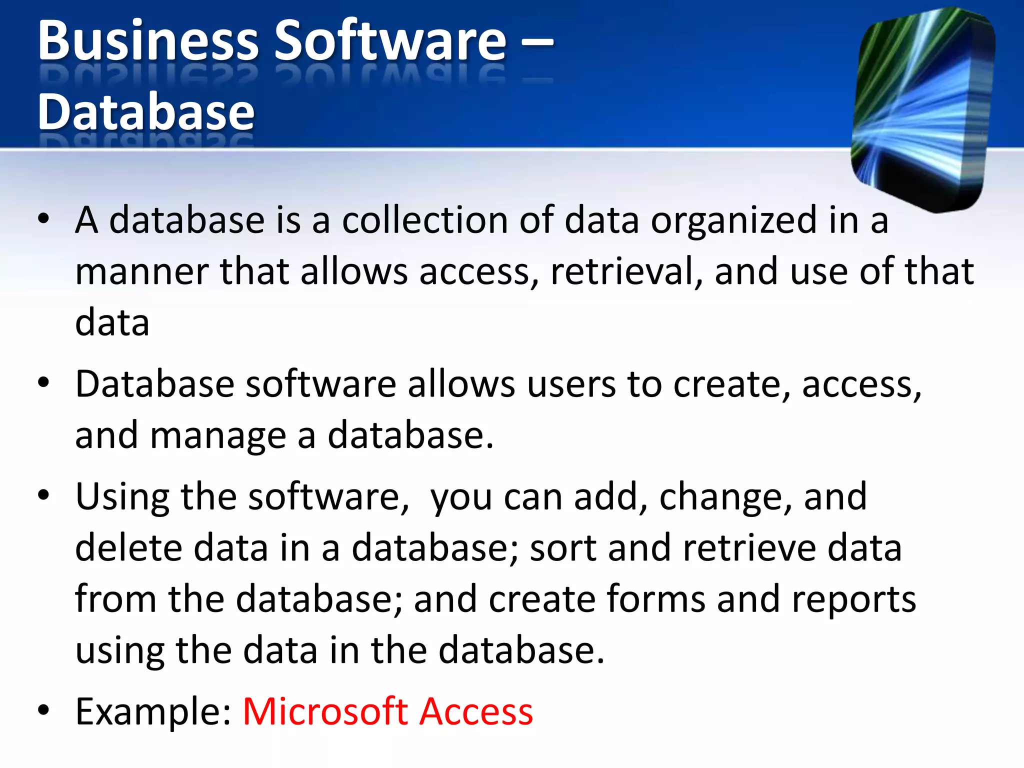 Business Software –
Database
• A database is a collection of data organized in a
manner that allows access, retrieval, and use of that
data
• Database software allows users to create, access,
and manage a database.
• Using the software, you can add, change, and
delete data in a database; sort and retrieve data
from the database; and create forms and reports
using the data in the database.
• Example: Microsoft Access

 