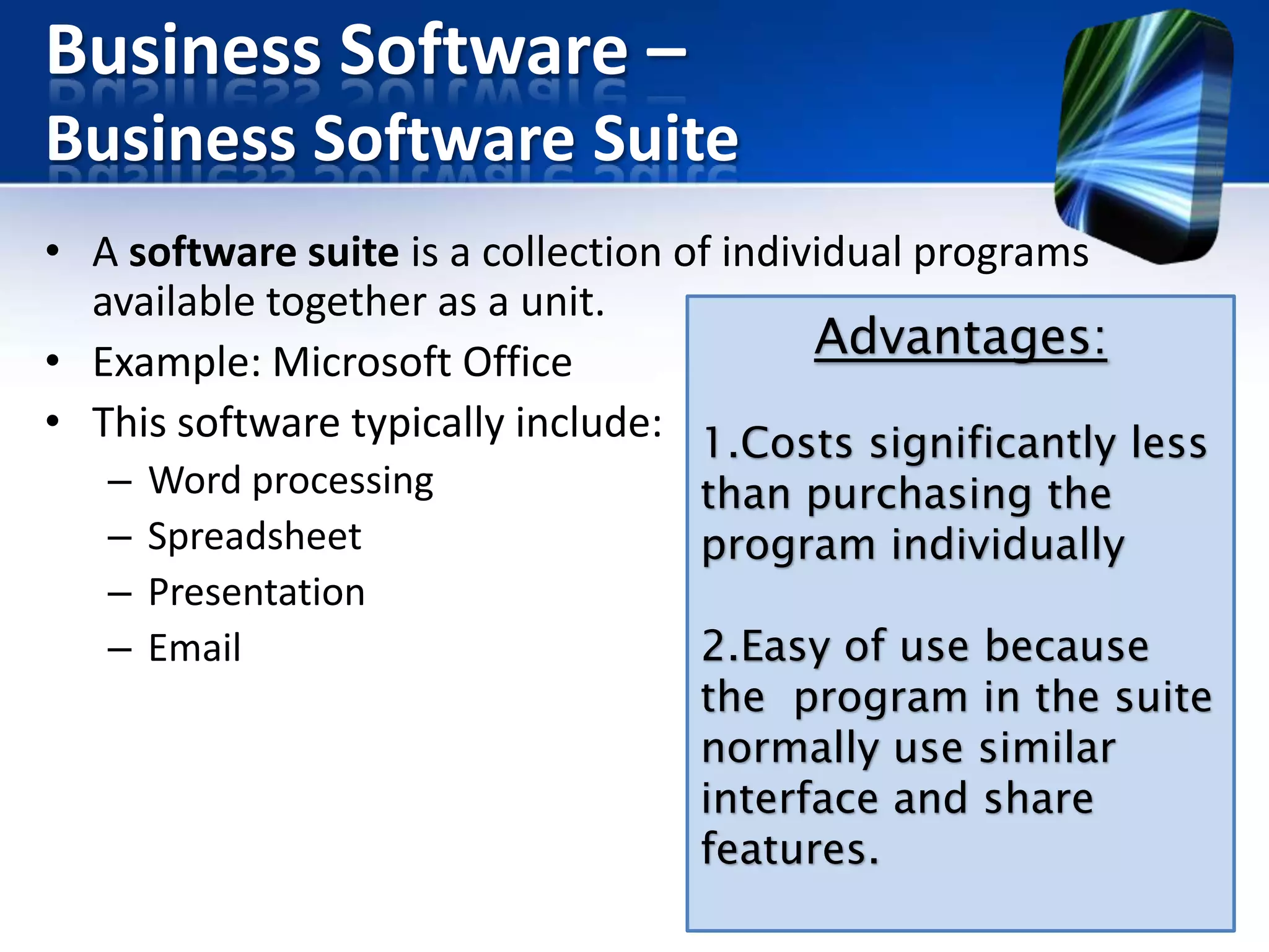 Business Software –
Business Software Suite
• A software suite is a collection of individual programs
available together as a unit.
Advantages:
• Example: Microsoft Office
• This software typically include: 1.Costs significantly less
–
–
–
–

Word processing
Spreadsheet
Presentation
Email

than purchasing the
program individually

2.Easy of use because
the program in the suite
normally use similar
interface and share
features.

 