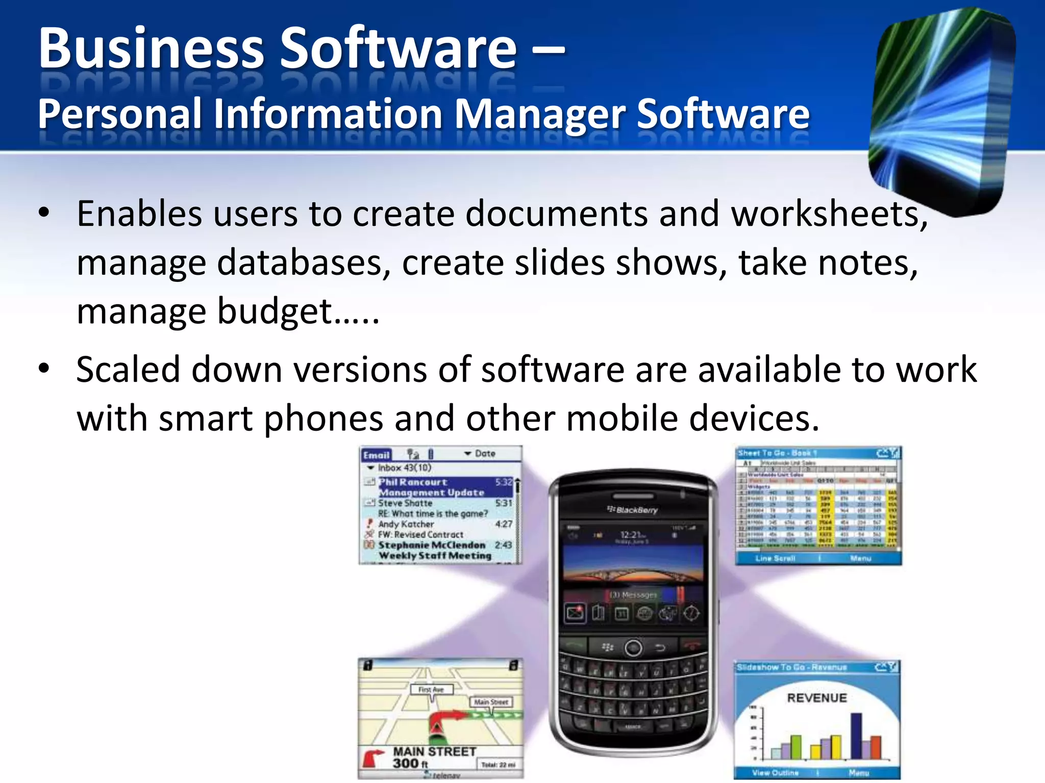 Business Software –
Personal Information Manager Software
• Enables users to create documents and worksheets,
manage databases, create slides shows, take notes,
manage budget…..
• Scaled down versions of software are available to work
with smart phones and other mobile devices.

 