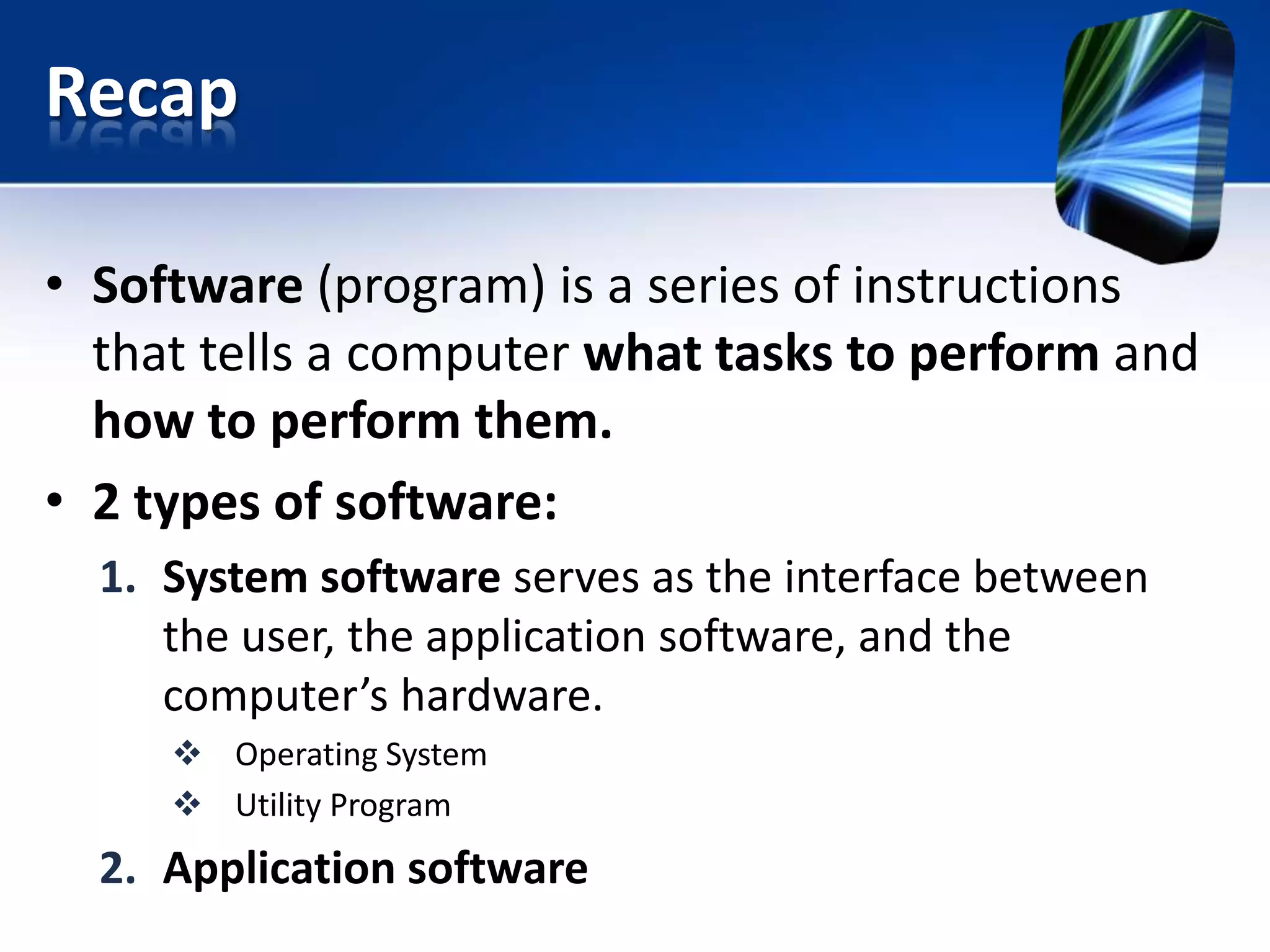 Recap
• Software (program) is a series of instructions
that tells a computer what tasks to perform and
how to perform them.
• 2 types of software:
1. System software serves as the interface between
the user, the application software, and the
computer’s hardware.
 Operating System
 Utility Program

2. Application software

 