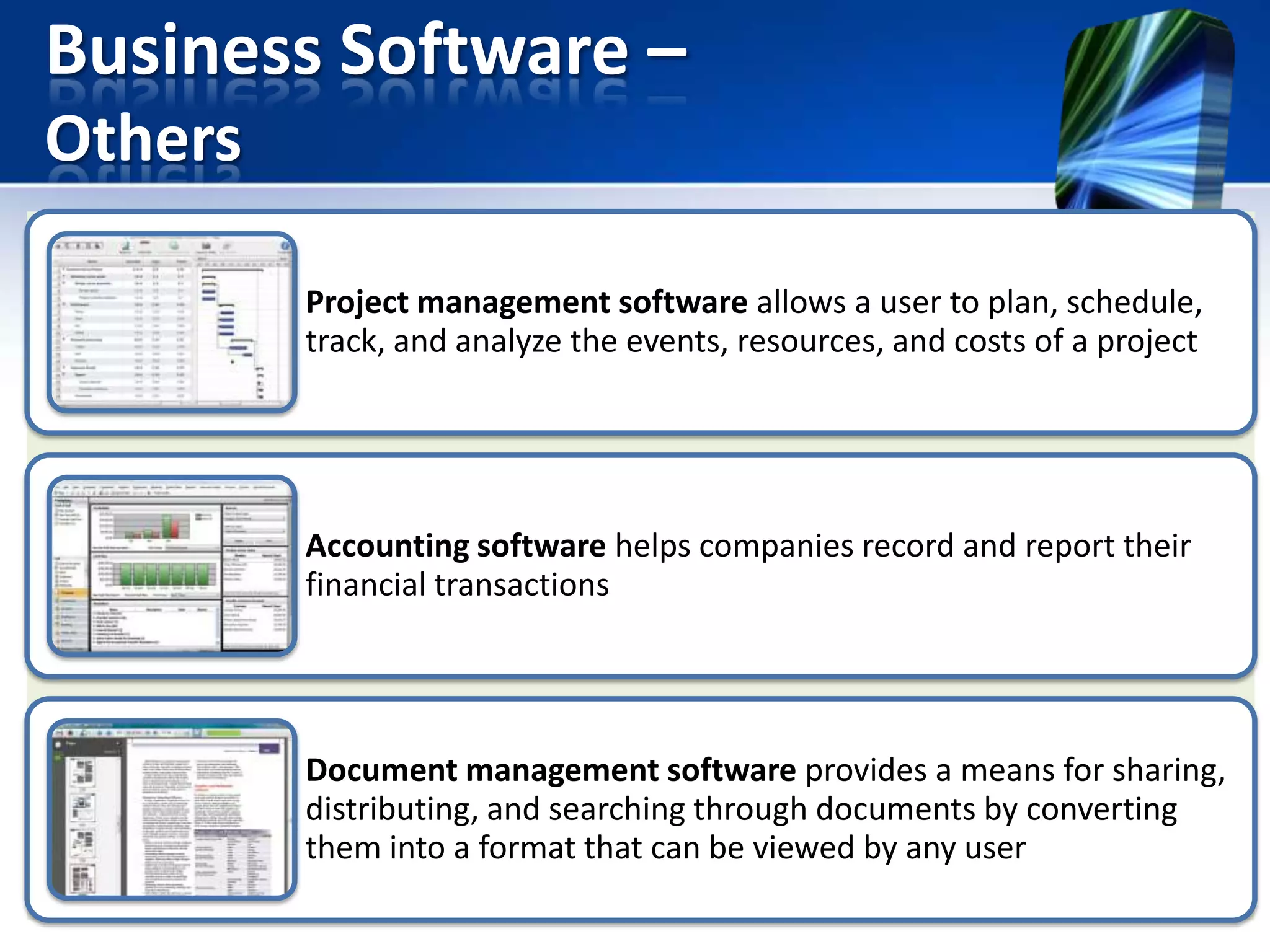 Business Software –
Others
Project management software allows a user to plan, schedule,
track, and analyze the events, resources, and costs of a project

Accounting software helps companies record and report their
financial transactions

Document management software provides a means for sharing,
distributing, and searching through documents by converting
them into a format that can be viewed by any user

 