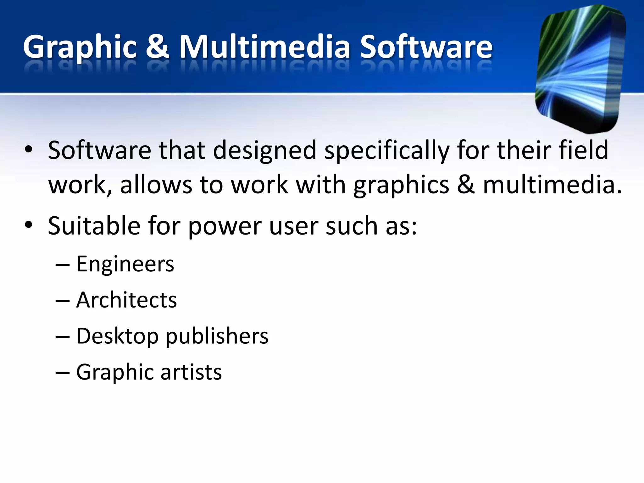 Graphic & Multimedia Software
• Software that designed specifically for their field
work, allows to work with graphics & multimedia.
• Suitable for power user such as:
– Engineers
– Architects
– Desktop publishers
– Graphic artists

 