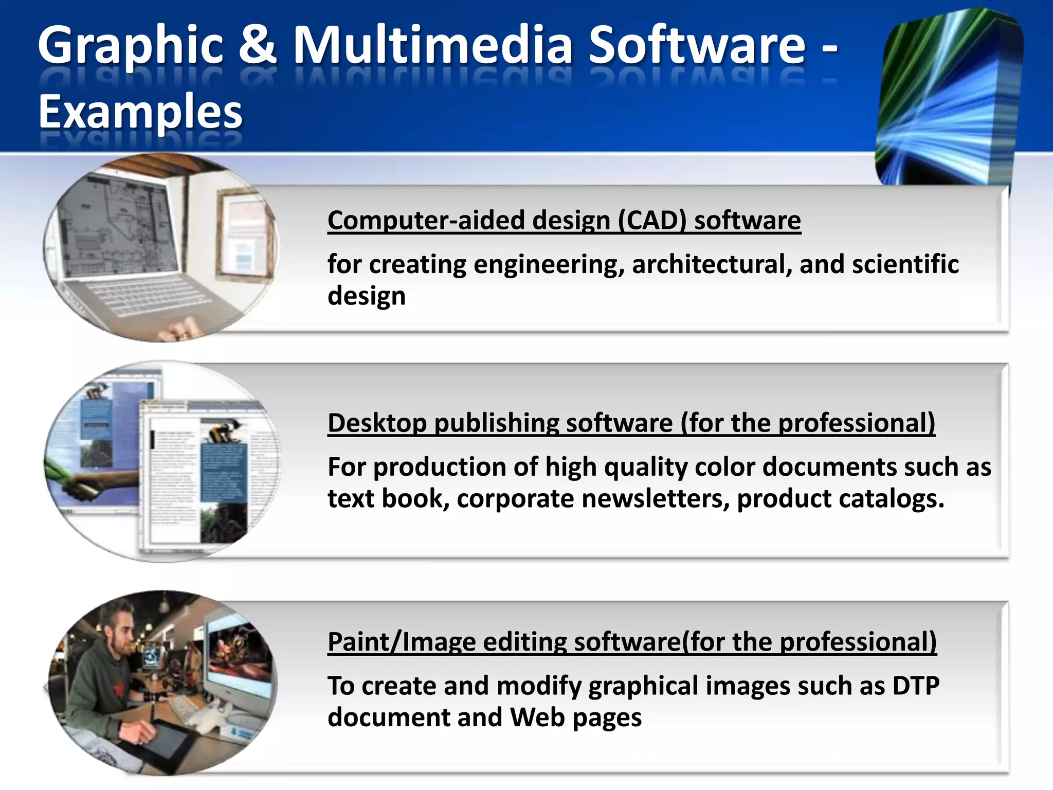 Graphic & Multimedia Software Examples
Computer-aided design (CAD) software
for creating engineering, architectural, and scientific
design

Desktop publishing software (for the professional)
For production of high quality color documents such as
text book, corporate newsletters, product catalogs.

Paint/Image editing software(for the professional)
To create and modify graphical images such as DTP
document and Web pages

 