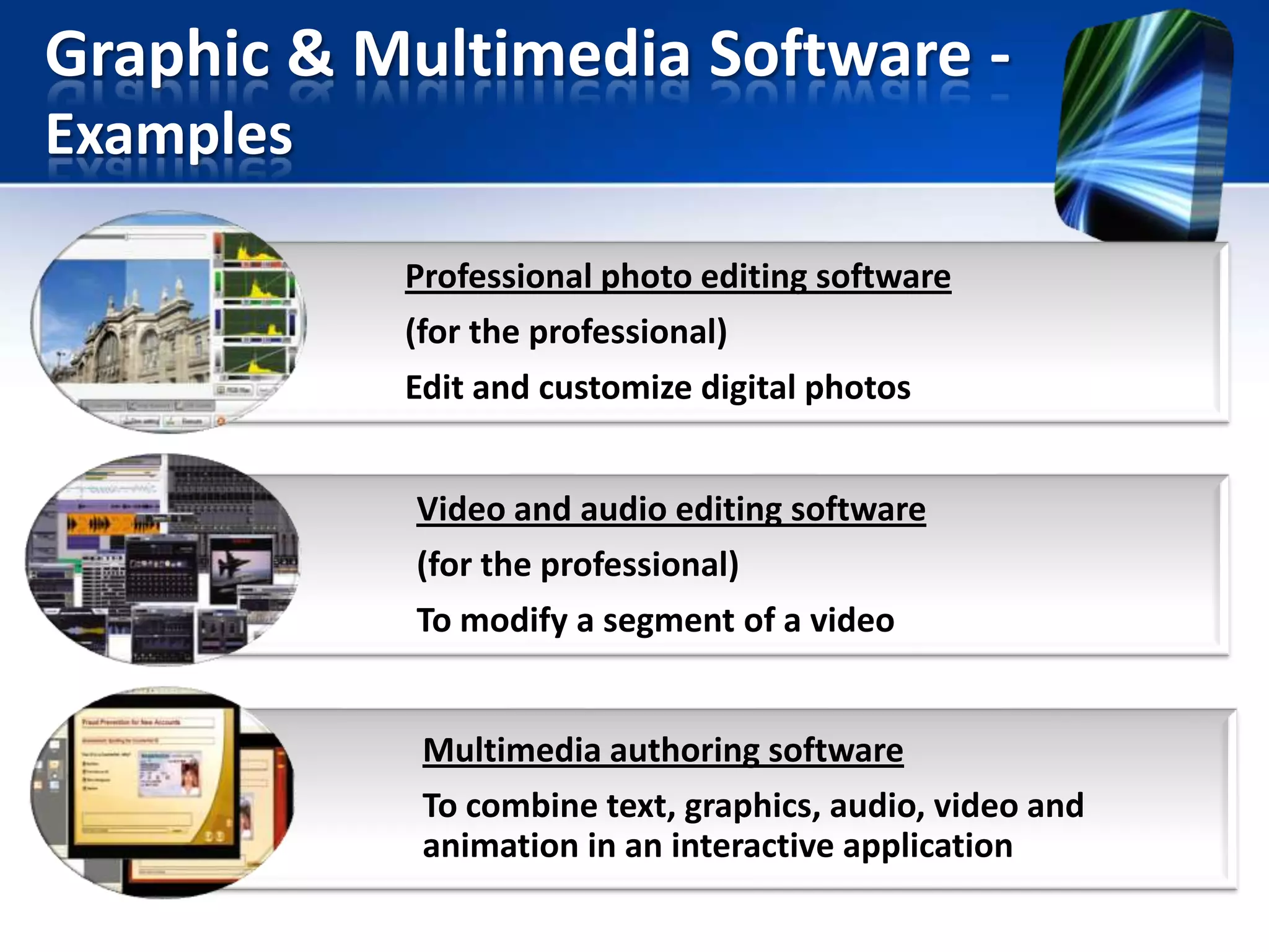 Graphic & Multimedia Software Examples
Professional photo editing software
(for the professional)
Edit and customize digital photos
Video and audio editing software
(for the professional)
To modify a segment of a video

Multimedia authoring software
To combine text, graphics, audio, video and
animation in an interactive application

 