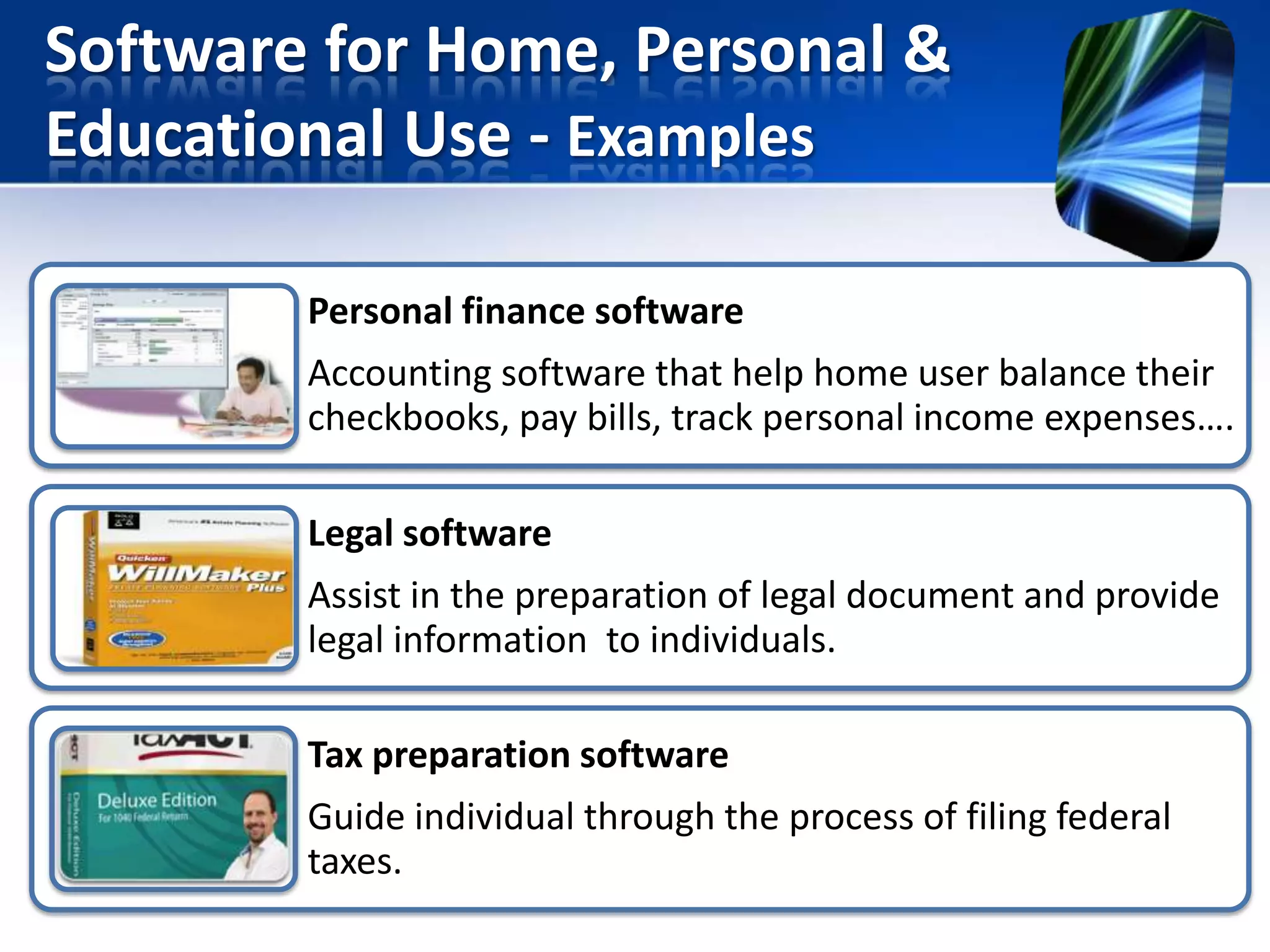 Software for Home, Personal &
Educational Use - Examples
Personal finance software

Accounting software that help home user balance their
checkbooks, pay bills, track personal income expenses….
Legal software

Assist in the preparation of legal document and provide
legal information to individuals.
Tax preparation software
Guide individual through the process of filing federal
taxes.

 