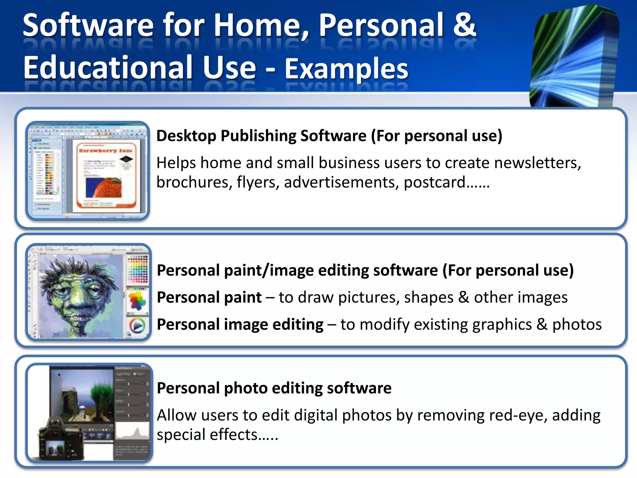 Software for Home, Personal &
Educational Use - Examples
Desktop Publishing Software (For personal use)
Helps home and small business users to create newsletters,
brochures, flyers, advertisements, postcard……

Personal paint/image editing software (For personal use)
Personal paint – to draw pictures, shapes & other images
Personal image editing – to modify existing graphics & photos

Personal photo editing software
Allow users to edit digital photos by removing red-eye, adding
special effects…..

 