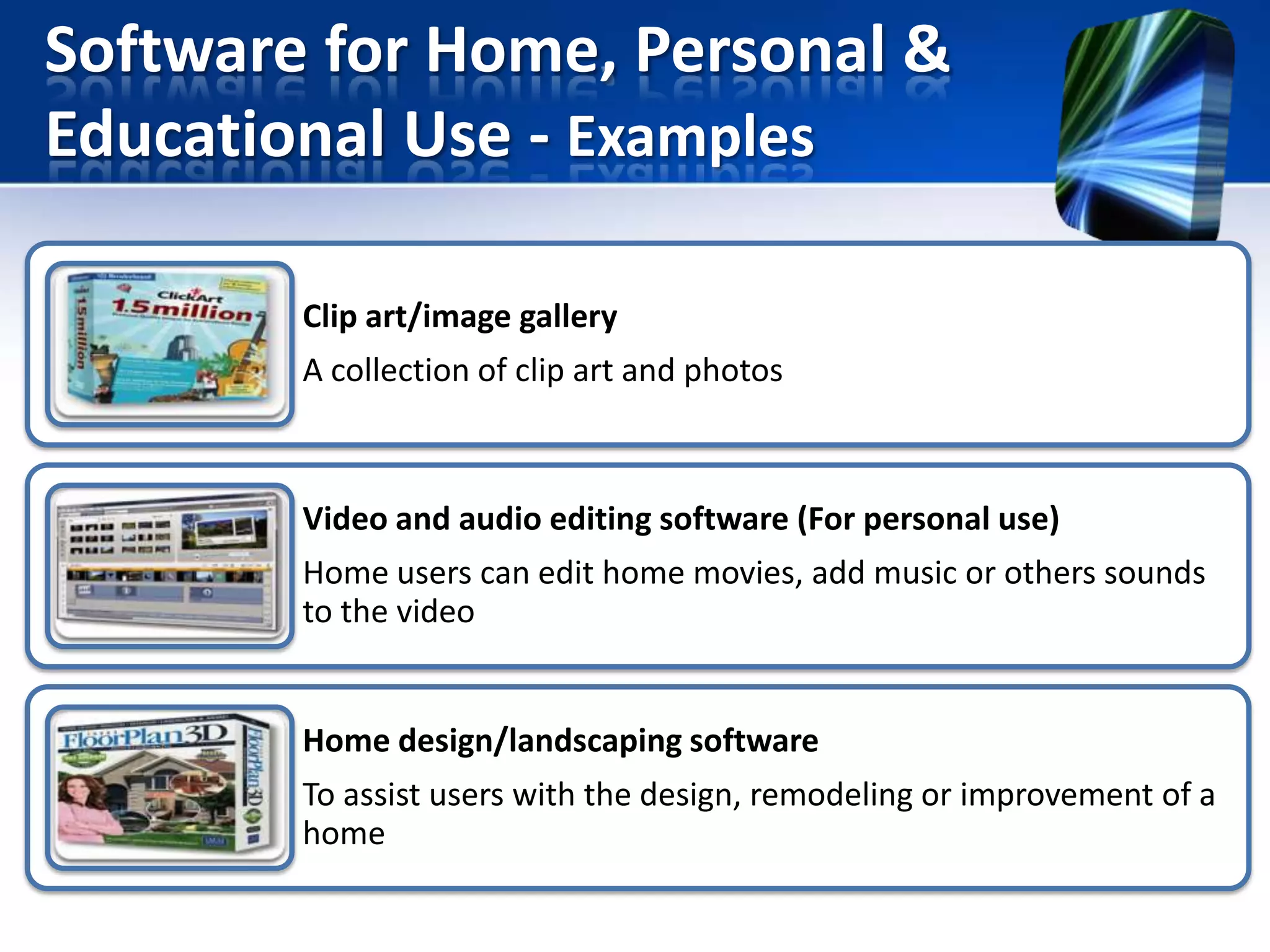 Software for Home, Personal &
Educational Use - Examples
Clip art/image gallery
A collection of clip art and photos

Video and audio editing software (For personal use)
Home users can edit home movies, add music or others sounds
to the video

Home design/landscaping software
To assist users with the design, remodeling or improvement of a
home

 