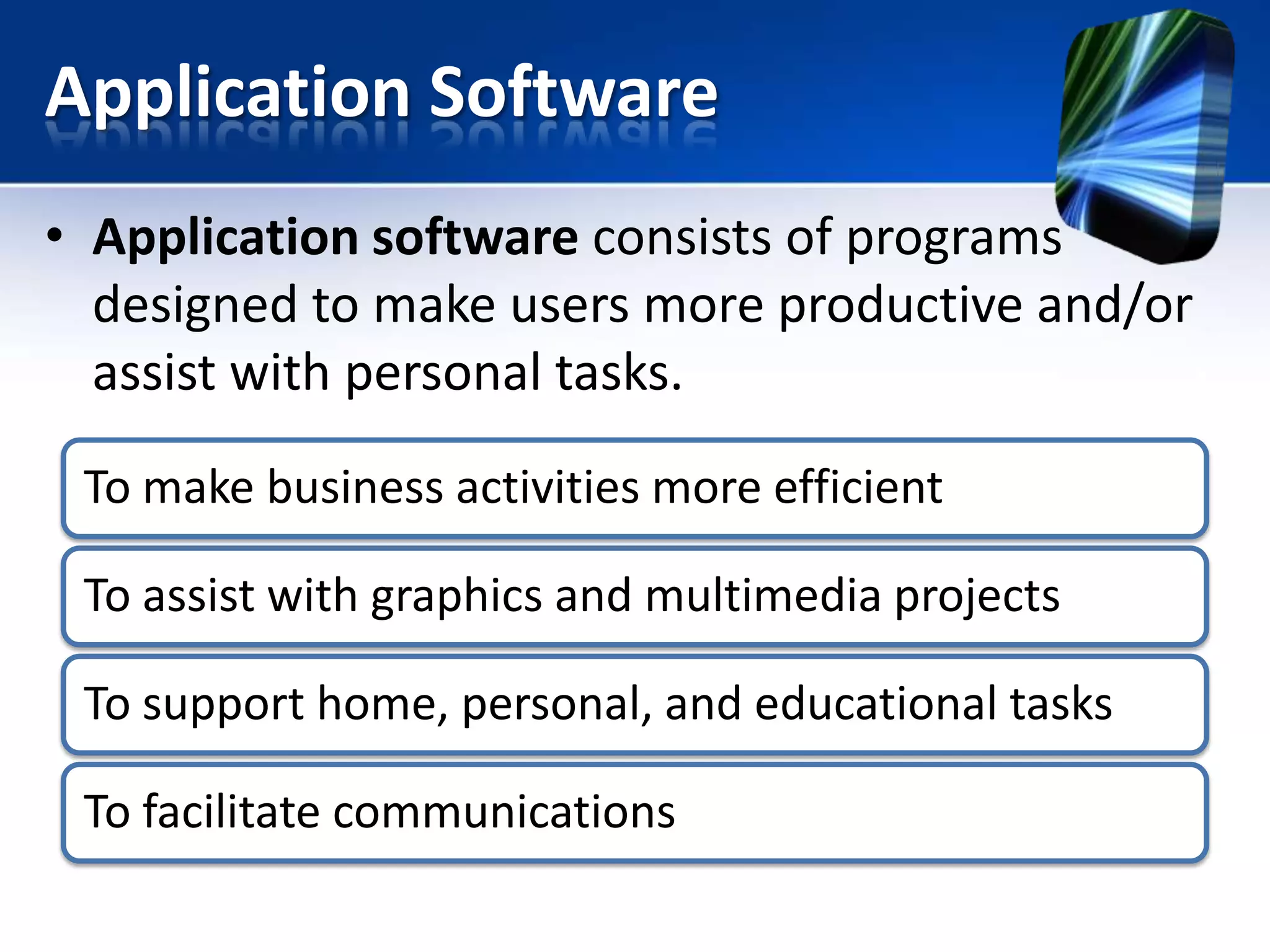 Application Software
• Application software consists of programs
designed to make users more productive and/or
assist with personal tasks.
To make business activities more efficient
To assist with graphics and multimedia projects

To support home, personal, and educational tasks
To facilitate communications

 