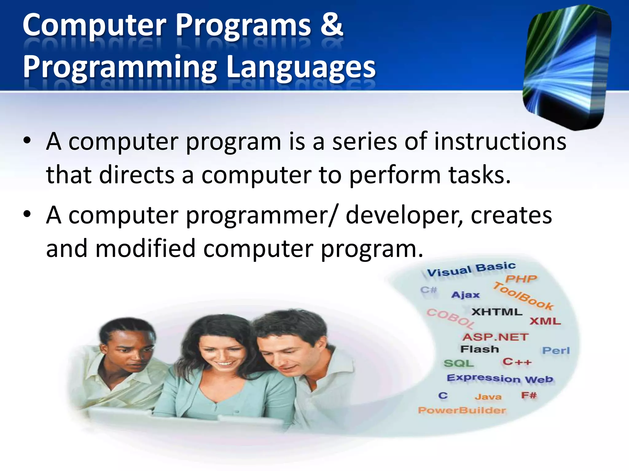 Computer Programs &
Programming Languages
• A computer program is a series of instructions
that directs a computer to perform tasks.
• A computer programmer/ developer, creates
and modified computer program.

 