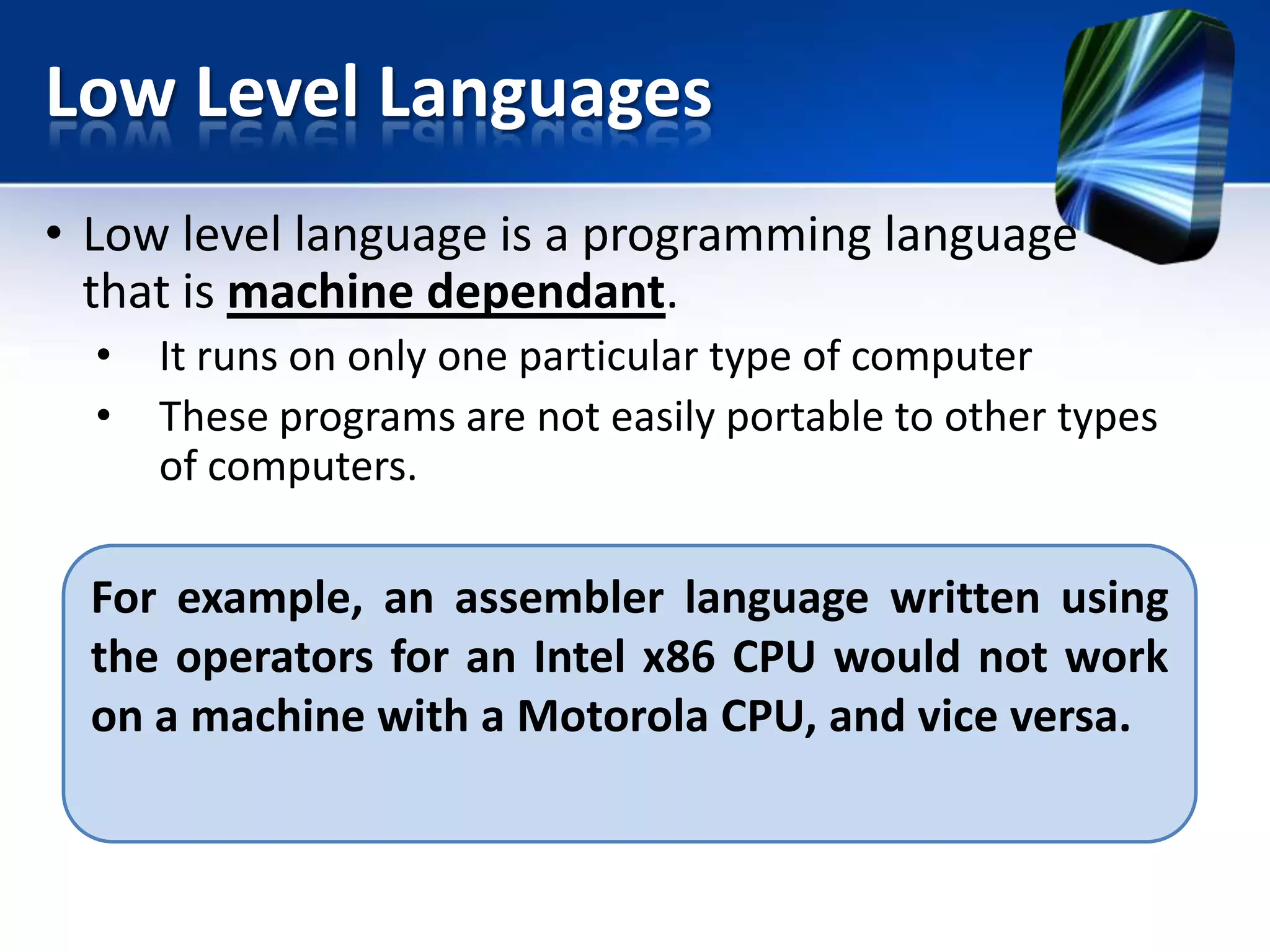 Low Level Languages
• Low level language is a programming language
that is machine dependant.
•
•

It runs on only one particular type of computer
These programs are not easily portable to other types
of computers.

For example, an assembler language written using
the operators for an Intel x86 CPU would not work
on a machine with a Motorola CPU, and vice versa.

 