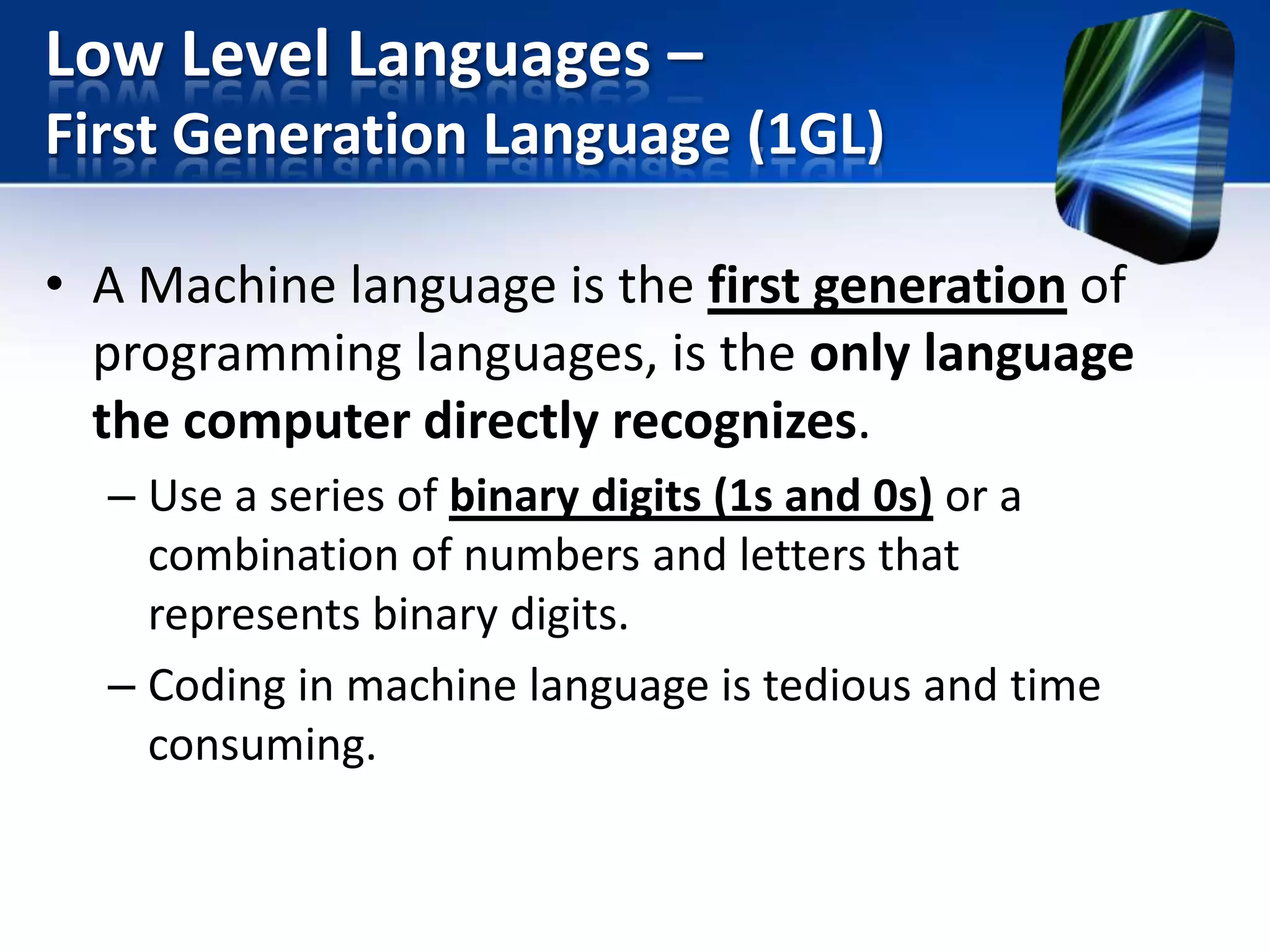 Low Level Languages –
First Generation Language (1GL)
• A Machine language is the first generation of
programming languages, is the only language
the computer directly recognizes.
– Use a series of binary digits (1s and 0s) or a
combination of numbers and letters that
represents binary digits.
– Coding in machine language is tedious and time
consuming.

 