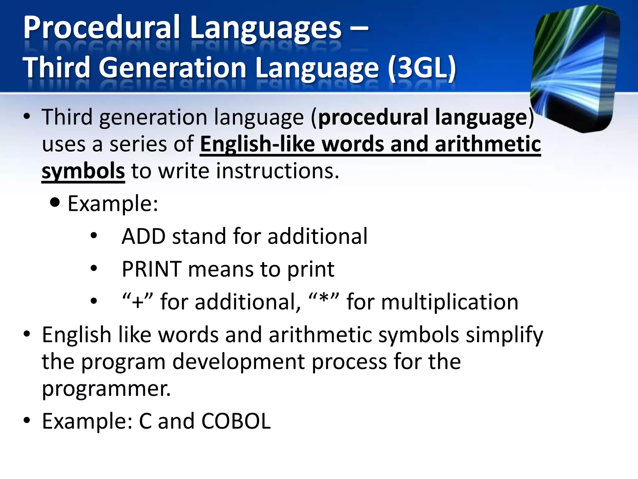 Procedural Languages –
Third Generation Language (3GL)
• Third generation language (procedural language)
uses a series of English-like words and arithmetic
symbols to write instructions.
 Example:
• ADD stand for additional
• PRINT means to print
• “+” for additional, “*” for multiplication
• English like words and arithmetic symbols simplify
the program development process for the
programmer.
• Example: C and COBOL

 