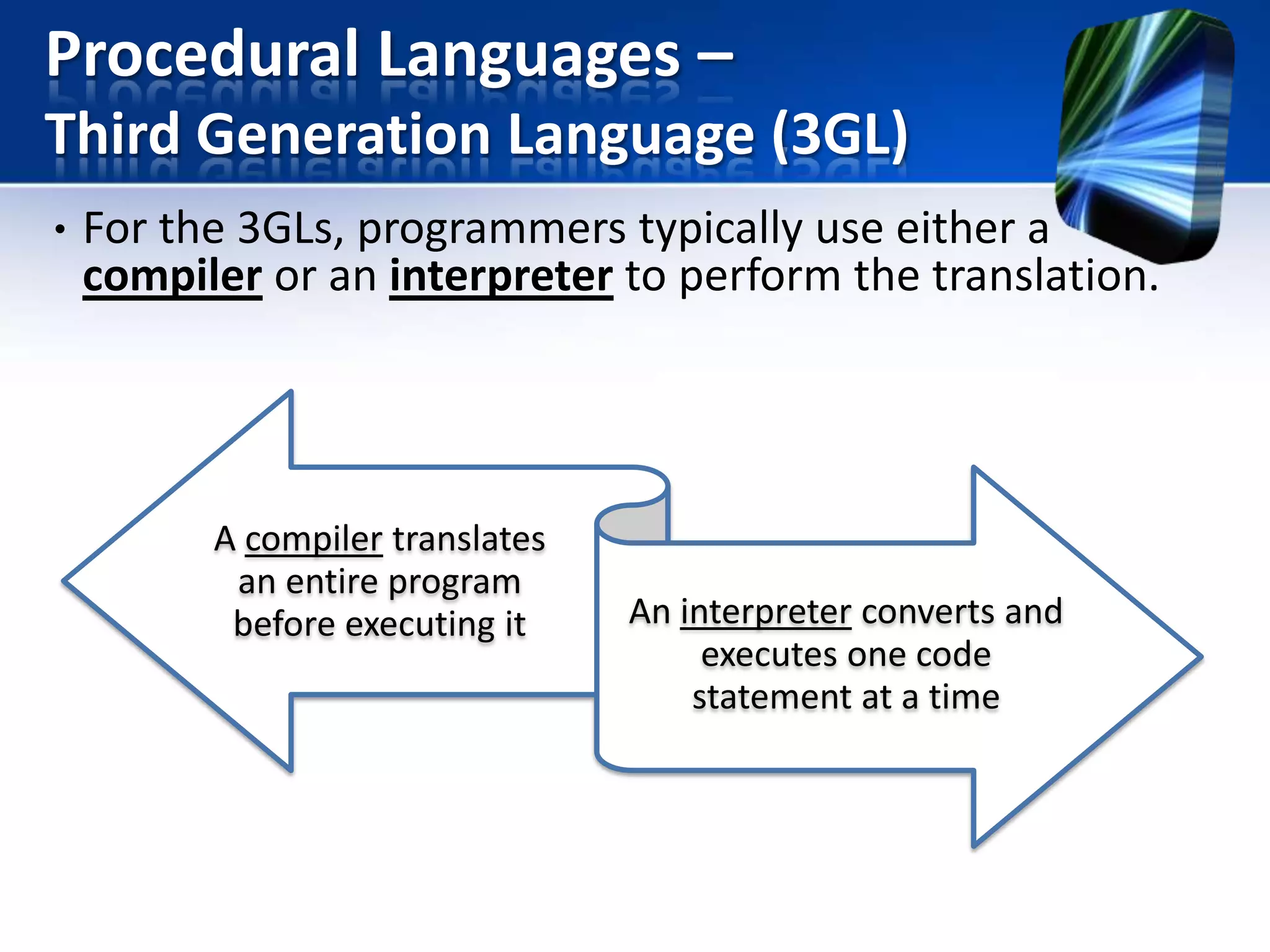 Procedural Languages –
Third Generation Language (3GL)
• For the 3GLs, programmers typically use either a
compiler or an interpreter to perform the translation.

A compiler translates
an entire program
before executing it

An interpreter converts and
executes one code
statement at a time

 