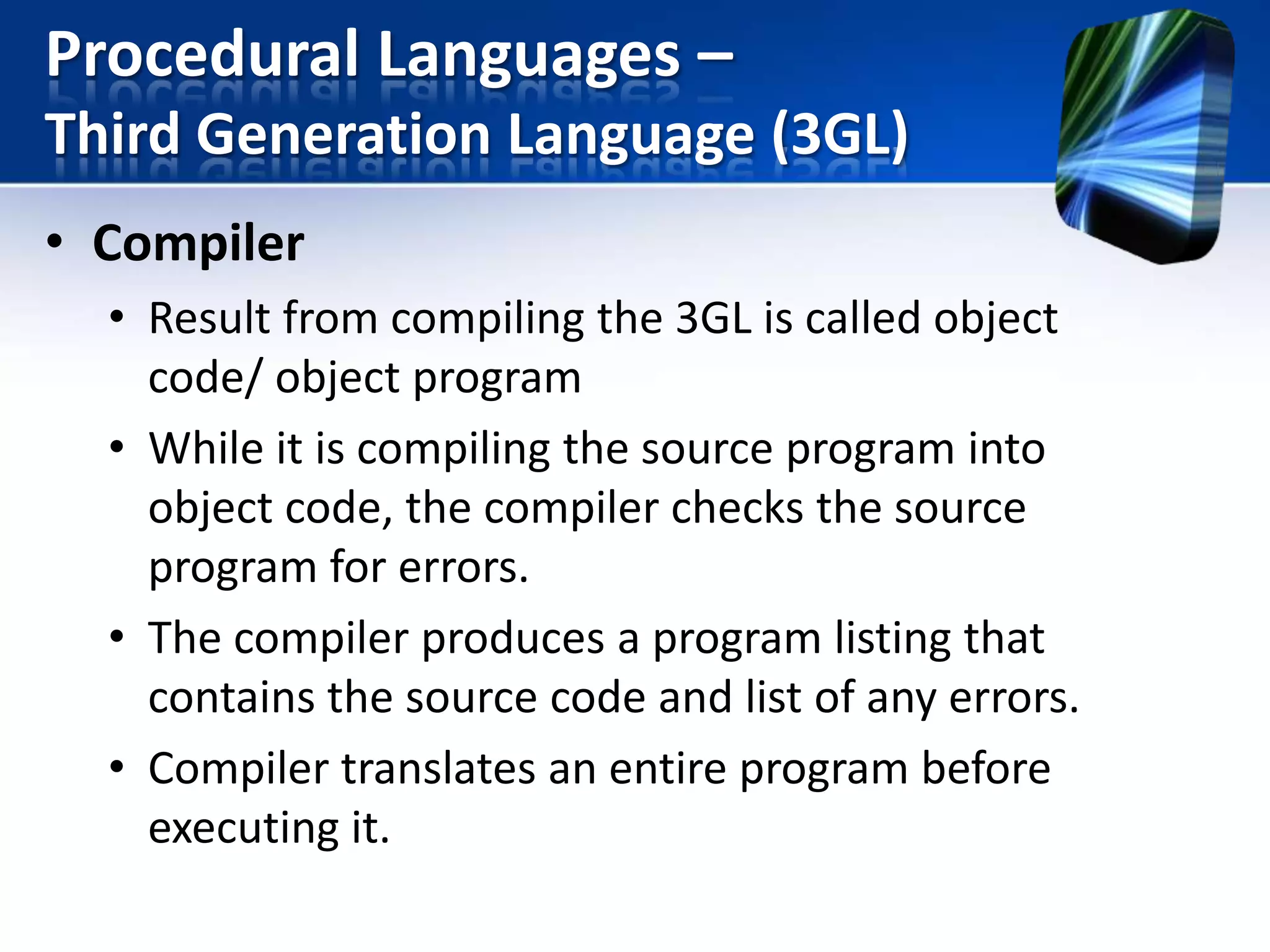 Procedural Languages –
Third Generation Language (3GL)
• Compiler
• Result from compiling the 3GL is called object
code/ object program
• While it is compiling the source program into
object code, the compiler checks the source
program for errors.
• The compiler produces a program listing that
contains the source code and list of any errors.
• Compiler translates an entire program before
executing it.

 