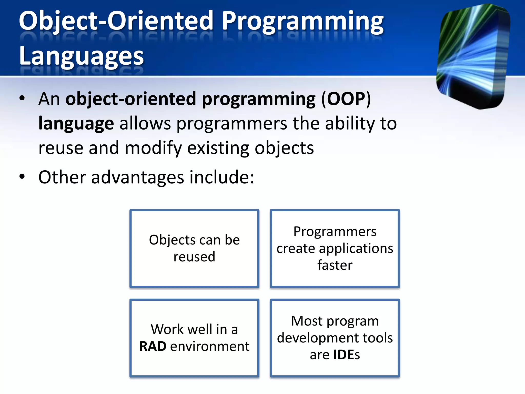 Object-Oriented Programming
Languages
• An object-oriented programming (OOP)
language allows programmers the ability to
reuse and modify existing objects
• Other advantages include:
Objects can be
reused

Programmers
create applications
faster

Work well in a
RAD environment

Most program
development tools
are IDEs

 