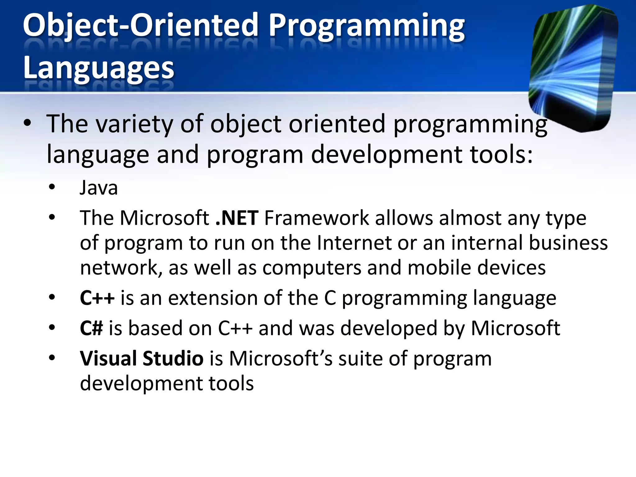 Object-Oriented Programming
Languages
• The variety of object oriented programming
language and program development tools:
•
•
•
•
•

Java
The Microsoft .NET Framework allows almost any type
of program to run on the Internet or an internal business
network, as well as computers and mobile devices
C++ is an extension of the C programming language
C# is based on C++ and was developed by Microsoft
Visual Studio is Microsoft’s suite of program
development tools

 