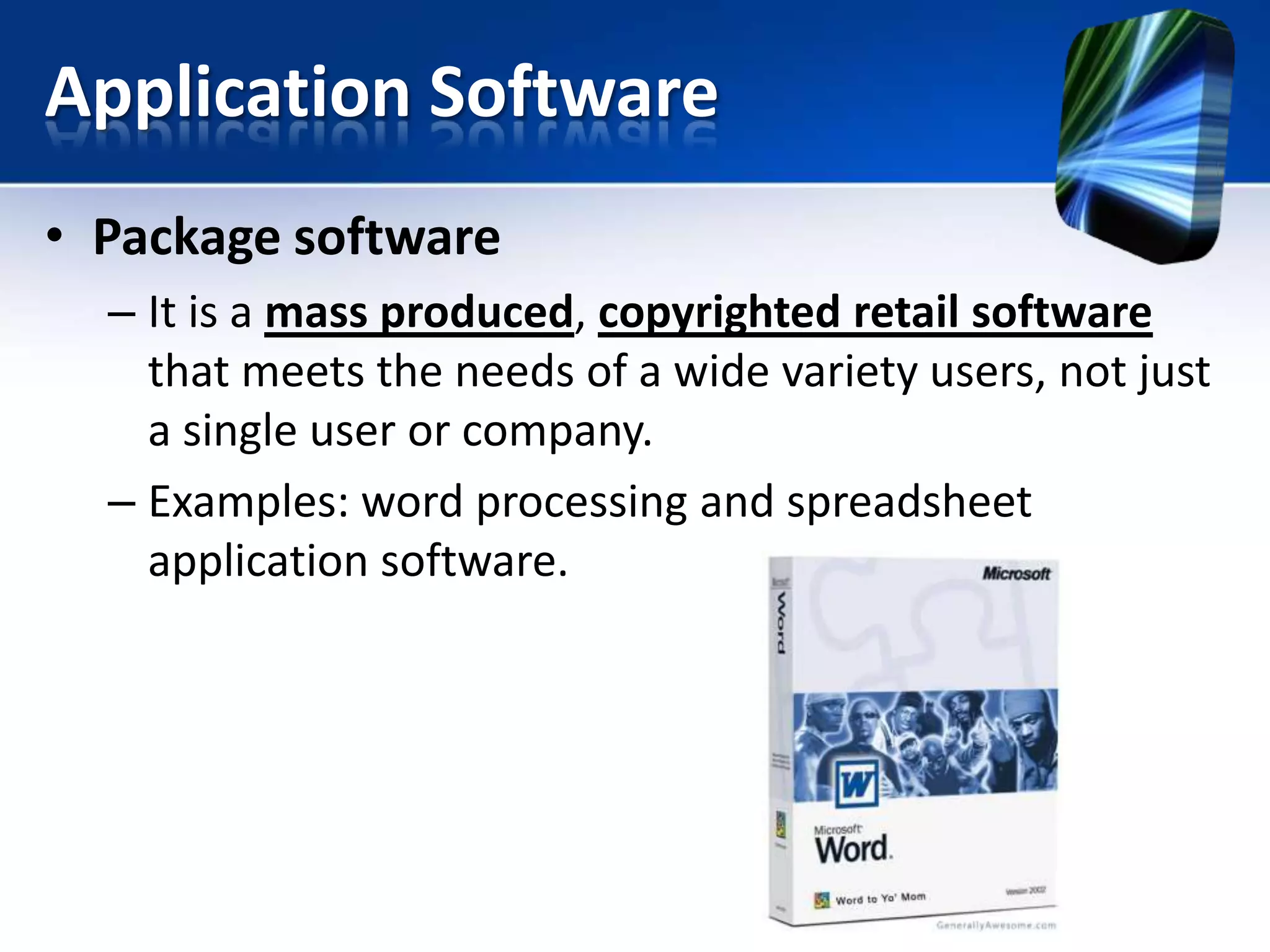 Application Software
• Package software
– It is a mass produced, copyrighted retail software
that meets the needs of a wide variety users, not just
a single user or company.
– Examples: word processing and spreadsheet
application software.

 