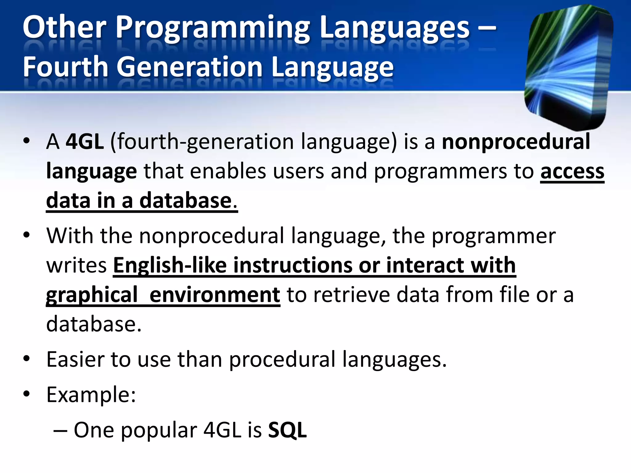 Other Programming Languages –
Fourth Generation Language
• A 4GL (fourth-generation language) is a nonprocedural
language that enables users and programmers to access
data in a database.
• With the nonprocedural language, the programmer
writes English-like instructions or interact with
graphical environment to retrieve data from file or a
database.
• Easier to use than procedural languages.
• Example:
– One popular 4GL is SQL

 