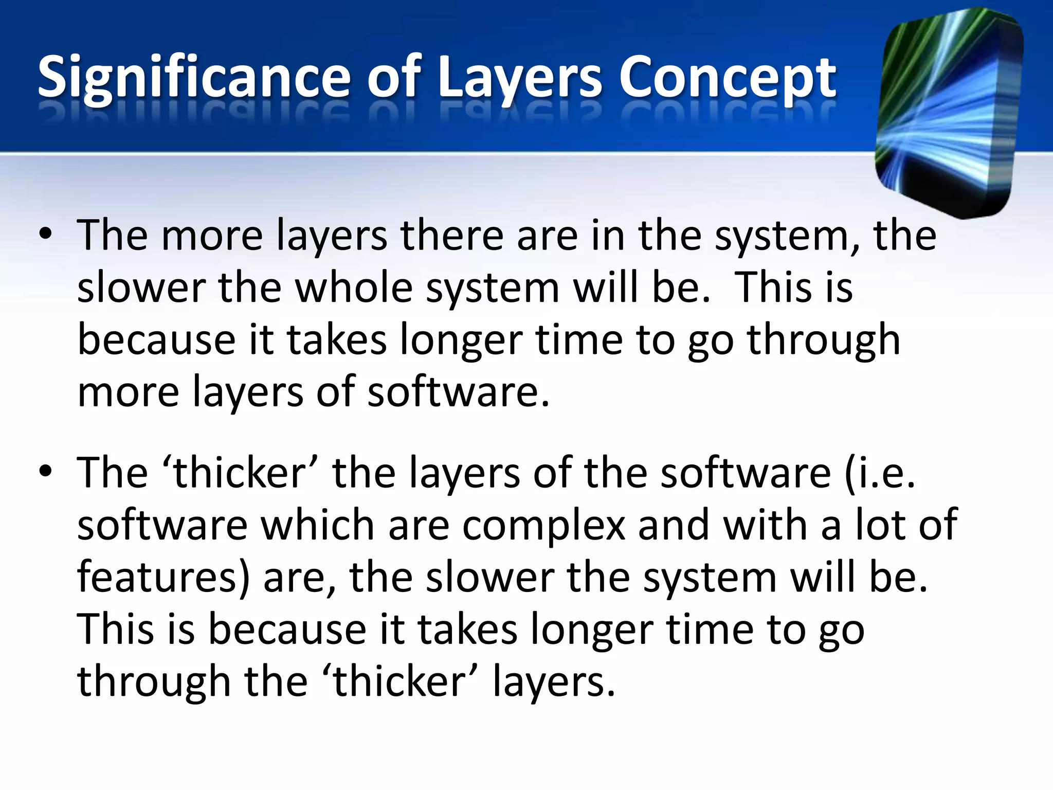 Significance of Layers Concept
• The more layers there are in the system, the
slower the whole system will be. This is
because it takes longer time to go through
more layers of software.

• The ‘thicker’ the layers of the software (i.e.
software which are complex and with a lot of
features) are, the slower the system will be.
This is because it takes longer time to go
through the ‘thicker’ layers.

 