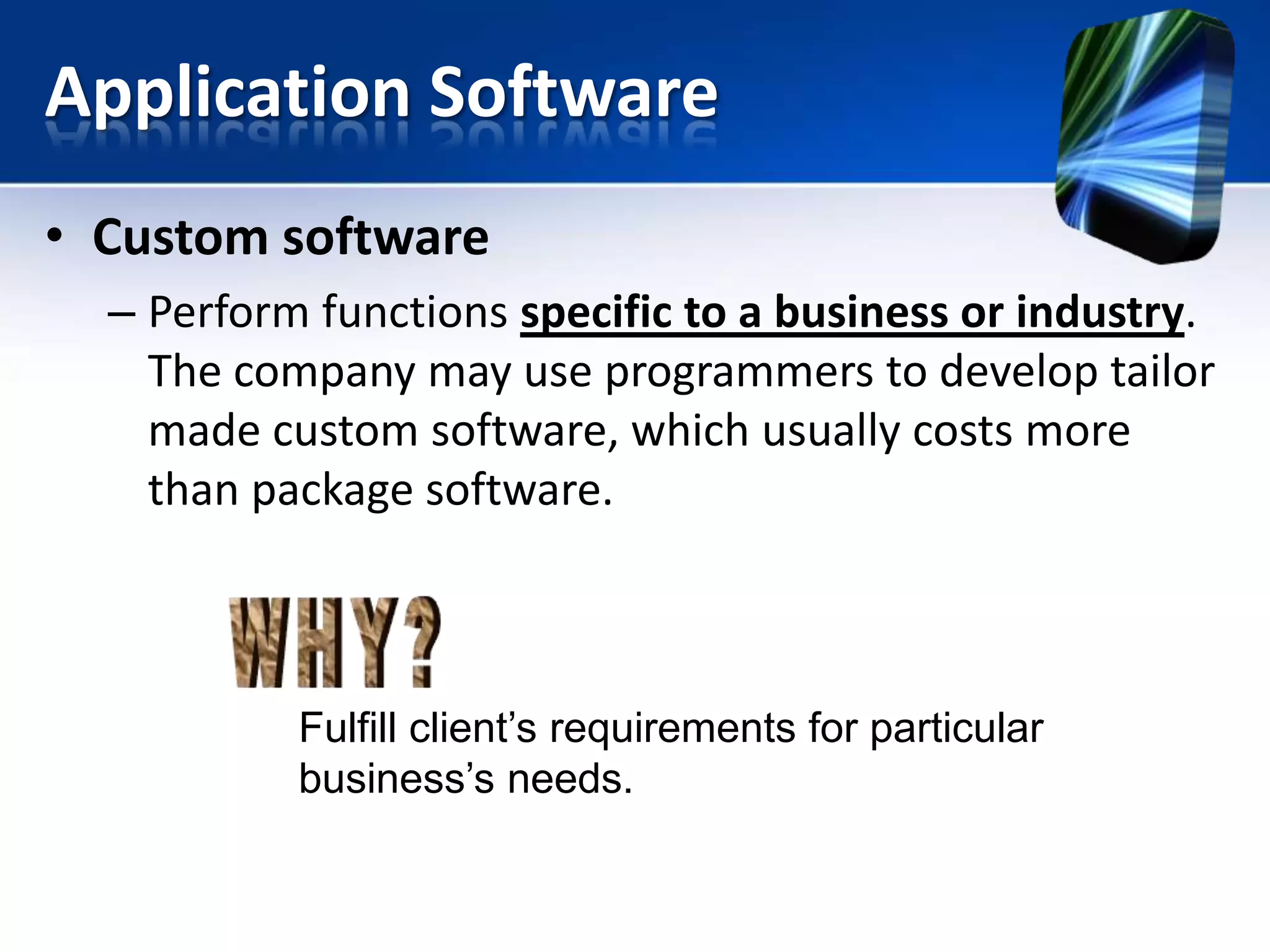 Application Software
• Custom software
– Perform functions specific to a business or industry.
The company may use programmers to develop tailor
made custom software, which usually costs more
than package software.

Fulfill client’s requirements for particular
business’s needs.

 