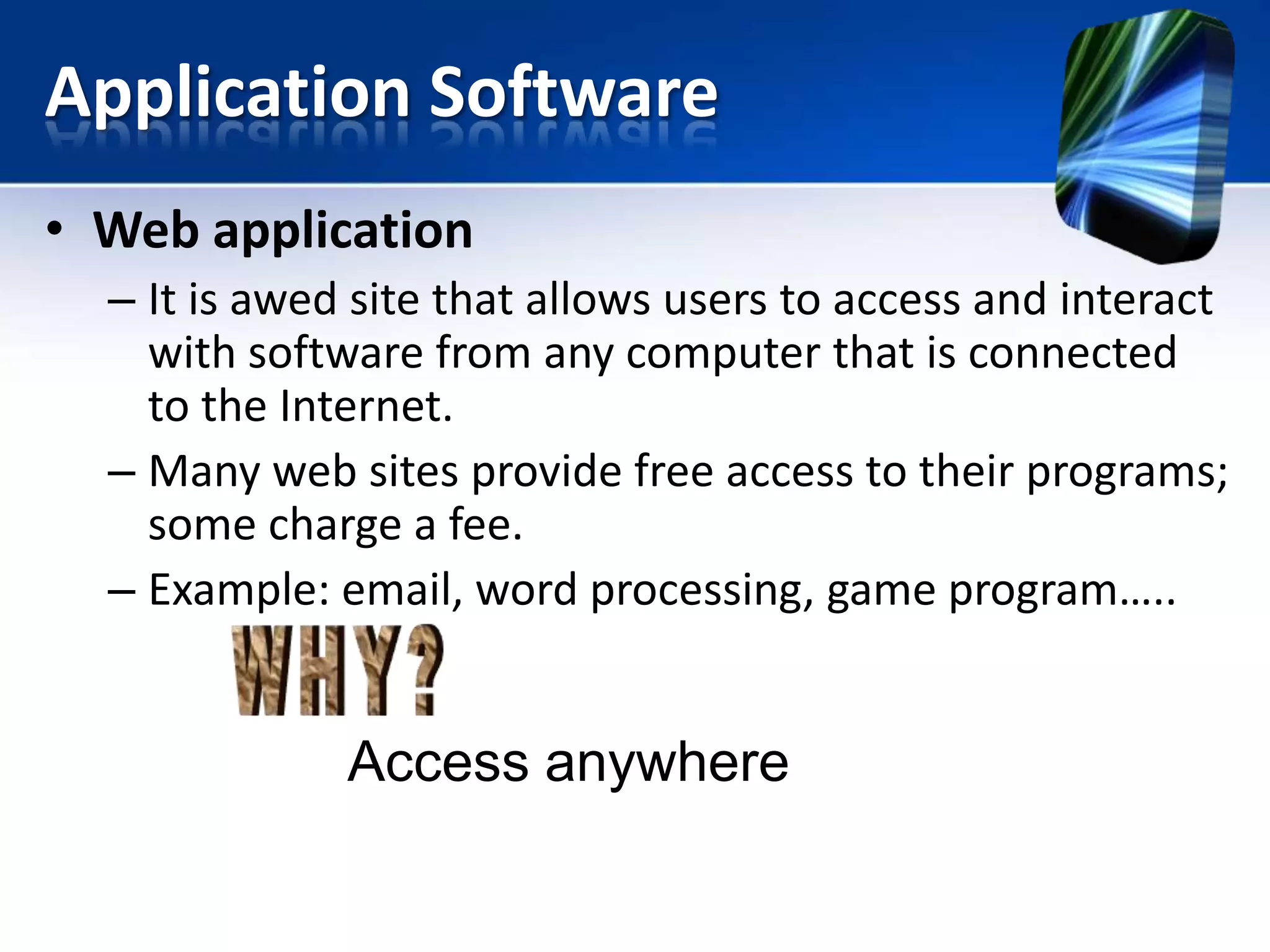 Application Software
• Web application
– It is awed site that allows users to access and interact
with software from any computer that is connected
to the Internet.
– Many web sites provide free access to their programs;
some charge a fee.
– Example: email, word processing, game program…..

Access anywhere

 