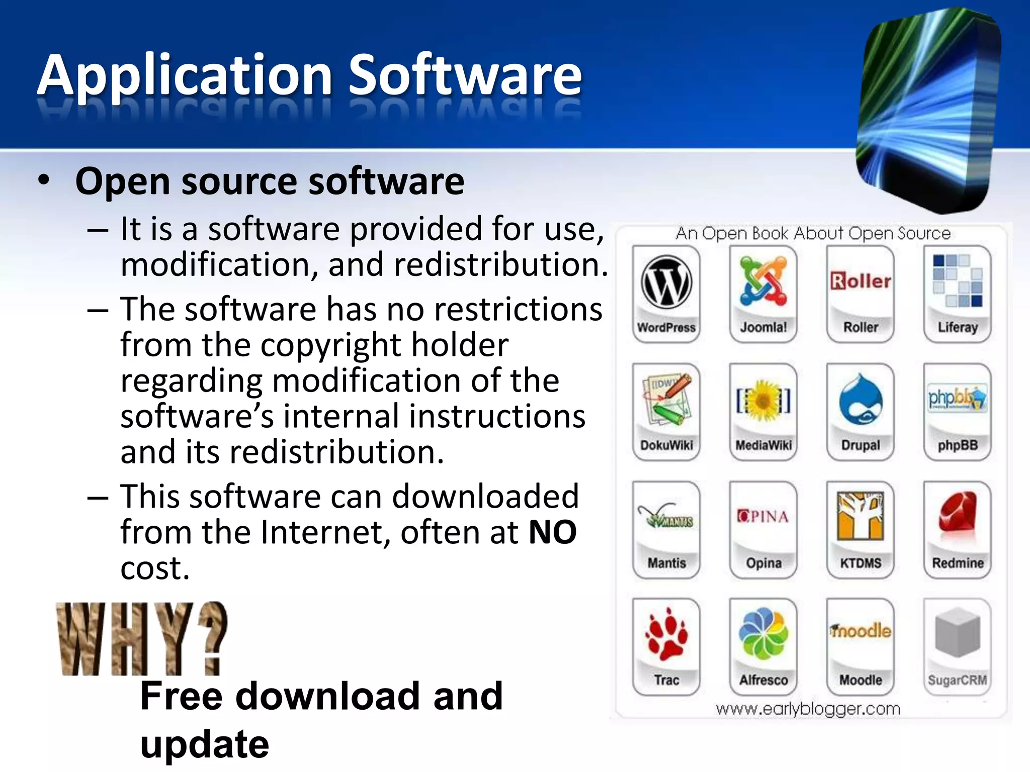 Application Software
• Open source software
– It is a software provided for use,
modification, and redistribution.
– The software has no restrictions
from the copyright holder
regarding modification of the
software’s internal instructions
and its redistribution.
– This software can downloaded
from the Internet, often at NO
cost.

Free download and
update

 