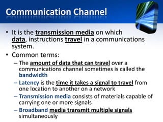 Communication Channel
• It is the transmission media on which
data, instructions travel in a communications
system.
• Common terms:
– The amount of data that can travel over a
communications channel sometimes is called the
bandwidth
– Latency is the time it takes a signal to travel from
one location to another on a network
– Transmission media consists of materials capable of
carrying one or more signals
– Broadband media transmit multiple signals
simultaneously

 