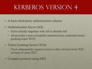 Kerberos version 4
• A basic third-party authentication scheme
• Authentication Server (AS)
• Users initially negotiate with AS to identify self
• AS provides a non-corruptible authentication credential (ticket
granting ticket TGT)

• Ticket Granting Server (TGS)
• Users subsequently request access to other services from TGS
on basis of users TGT

• Complex protocol using DES

 