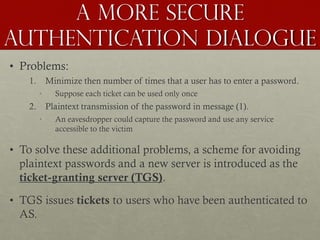 A more secure
authentication dialogue
• Problems:
1.

Minimize then number of times that a user has to enter a password.
•

2.

Suppose each ticket can be used only once

Plaintext transmission of the password in message (1).
•

An eavesdropper could capture the password and use any service
accessible to the victim

• To solve these additional problems, a scheme for avoiding
plaintext passwords and a new server is introduced as the
ticket-granting server (TGS).
• TGS issues tickets to users who have been authenticated to
AS.

 
