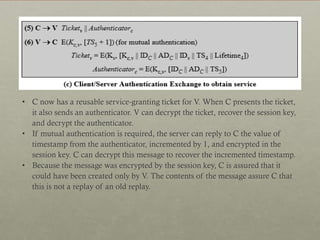 • C now has a reusable service-granting ticket for V. When C presents the ticket,
it also sends an authenticator. V can decrypt the ticket, recover the session key,
and decrypt the authenticator.
• If mutual authentication is required, the server can reply to C the value of
timestamp from the authenticator, incremented by 1, and encrypted in the
session key. C can decrypt this message to recover the incremented timestamp.
• Because the message was encrypted by the session key, C is assured that it
could have been created only by V. The contents of the message assure C that
this is not a replay of an old replay.

 