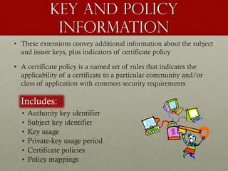 Key and policy
information
• These extensions convey additional information about the subject
and issuer keys, plus indicators of certificate policy
• A certificate policy is a named set of rules that indicates the
applicability of a certificate to a particular community and/or
class of application with common security requirements

Includes:
•
•
•
•
•
•

Authority key identifier
Subject key identifier
Key usage
Private-key usage period
Certificate policies
Policy mappings

 