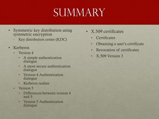 Summary
• Symmetric key distribution using
symmetric encryption
•

Key distribution center (KDC)

• Kerberos
•

•

Version 4
• A simple authentication
dialogue
• A more secure authentication
dialogue
• Version 4 Authentication
dialogue
• Kerberos realms
Version 5
• Differences between version 4
and 5
• Version 5 Authentication
dialogue

• X.509 certificates
• Certificates
• Obtaining a user’s certificate
• Revocation of certificates
• X.509 Version 3

 