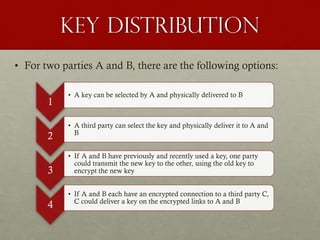 Key Distribution
• For two parties A and B, there are the following options:
1
2

3
4

• A key can be selected by A and physically delivered to B

• A third party can select the key and physically deliver it to A and
B
• If A and B have previously and recently used a key, one party
could transmit the new key to the other, using the old key to
encrypt the new key
• If A and B each have an encrypted connection to a third party C,
C could deliver a key on the encrypted links to A and B

 