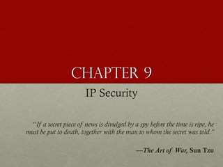 Chapter 9
IP Security
“If a secret piece of news is divulged by a spy before the time is ripe, he
must be put to death, together with the man to whom the secret was told.”
—The Art of War, Sun Tzu

 