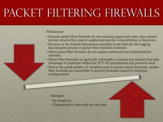Packet Filtering firewalls
Weaknesses
• Because packet filter firewalls do not examine upper-layer data, they cannot
prevent attacks that employ application-specific vulnerabilities or functions
• Because of the limited information available to the firewall, the logging
functionality present in packet filter firewalls is limited
• Most packet filter firewalls do not support advanced user authentication
schemes
• Packet filter firewalls are generally vulnerable to attacks and exploits that take
advantage of problems within the TCP/IP specification and protocol stack
• Due to the small number of variables used in access control decisions, packet
filter firewalls are susceptible to security breaches caused by improper
configurations
Strengths
• Its simplicity
• Transparent to users and are very fast
 