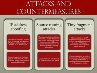Attacks and
countermeasures
IP address
spoofing
The intruder transmits packets
from the outside with a source
IP address field containing an
address of an internal host
Countermeasure is to discard
packets with an inside source
address if the packet arrives on
an external interface
Source routing
attacks
The source station specifies the
route that a packet should take
as it crosses the internet, in the
hopes that this will bypass
security measures that do not
analyze the source routing
information
Countermeasure is to discard
all packets that use this option
Tiny fragment
attacks
The intruder uses the IP
fragmentation option to create
extremely small fragments and
force the TCP header
information into a separate
packet fragment
Countermeasure is to enforce
a rule that the first fragment of
a packet must contain a
predefined minimum amount
of the transport header
 