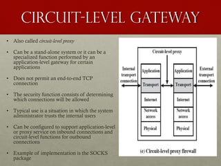 Circuit-Level Gateway
• Also called circuit-level proxy
• Can be a stand-alone system or it can be a
specialized function performed by an
application-level gateway for certain
applications
• Does not permit an end-to-end TCP
connection
• The security function consists of determining
which connections will be allowed
• Typical use is a situation in which the system
administrator trusts the internal users
• Can be configured to support application-level
or proxy service on inbound connections and
circuit-level functions for outbound
connections
• Example of implementation is the SOCKS
package
 