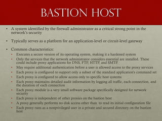 Bastion Host
• A system identified by the firewall administrator as a critical strong point in the
network’s security
• Typically serves as a platform for an application-level or circuit-level gateway
• Common characteristics:
• Executes a secure version of its operating system, making it a hardened system
• Only the services that the network administrator considers essential are installed. These
could include proxy applications for DNS, FTP, HTTP, and SMTP.
• May require additional authentication before a user is allowed access to the proxy services
• Each proxy is configured to support only a subset of the standard application’s command set
• Each proxy is configured to allow access only to specific host systems
• Each proxy maintains detailed audit information by logging all traffic, each connection, and
the duration of each connection
• Each proxy module is a very small software package specifically designed for network
security
• Each proxy is independent of other proxies on the bastion host
• A proxy generally performs no disk access other than to read its initial configuration file
• Each proxy runs as a nonprivileged user in a private and secured directory on the bastion
host
 