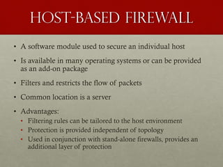 Host-Based Firewall
• A software module used to secure an individual host
• Is available in many operating systems or can be provided
as an add-on package
• Filters and restricts the flow of packets
• Common location is a server
• Advantages:
• Filtering rules can be tailored to the host environment
• Protection is provided independent of topology
• Used in conjunction with stand-alone firewalls, provides an
additional layer of protection
 