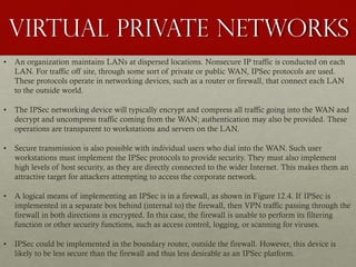 Virtual private networks
• An organization maintains LANs at dispersed locations. Nonsecure IP traffic is conducted on each
LAN. For traffic off site, through some sort of private or public WAN, IPSec protocols are used.
These protocols operate in networking devices, such as a router or firewall, that connect each LAN
to the outside world.
• The IPSec networking device will typically encrypt and compress all traffic going into the WAN and
decrypt and uncompress traffic coming from the WAN; authentication may also be provided. These
operations are transparent to workstations and servers on the LAN.
• Secure transmission is also possible with individual users who dial into the WAN. Such user
workstations must implement the IPSec protocols to provide security. They must also implement
high levels of host security, as they are directly connected to the wider Internet. This makes them an
attractive target for attackers attempting to access the corporate network.
• A logical means of implementing an IPSec is in a firewall, as shown in Figure 12.4. If IPSec is
implemented in a separate box behind (internal to) the firewall, then VPN traffic passing through the
firewall in both directions is encrypted. In this case, the firewall is unable to perform its filtering
function or other security functions, such as access control, logging, or scanning for viruses.
• IPSec could be implemented in the boundary router, outside the firewall. However, this device is
likely to be less secure than the firewall and thus less desirable as an IPSec platform.
 