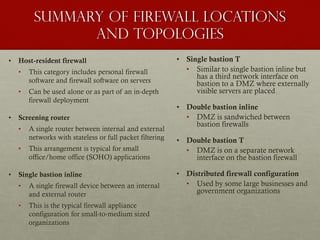 Summary of Firewall Locations
and Topologies
• Host-resident firewall
• This category includes personal firewall
software and firewall software on servers
• Can be used alone or as part of an in-depth
firewall deployment
• Screening router
• A single router between internal and external
networks with stateless or full packet filtering
• This arrangement is typical for small
office/home office (SOHO) applications
• Single bastion inline
• A single firewall device between an internal
and external router
• This is the typical firewall appliance
configuration for small-to-medium sized
organizations
• Single bastion T
• Similar to single bastion inline but
has a third network interface on
bastion to a DMZ where externally
visible servers are placed
• Double bastion inline
• DMZ is sandwiched between
bastion firewalls
• Double bastion T
• DMZ is on a separate network
interface on the bastion firewall
• Distributed firewall configuration
• Used by some large businesses and
government organizations
 