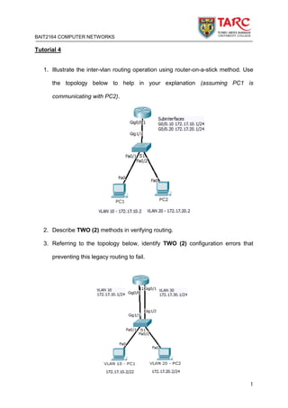 BAIT2164 COMPUTER NETWORKS
1
Tutorial 4
1. Illustrate the inter-vlan routing operation using router-on-a-stick method. Use
the topology below to help in your explanation (assuming PC1 is
communicating with PC2).
2. Describe TWO (2) methods in verifying routing.
3. Referring to the topology below, identify TWO (2) configuration errors that
preventing this legacy routing to fail.
 