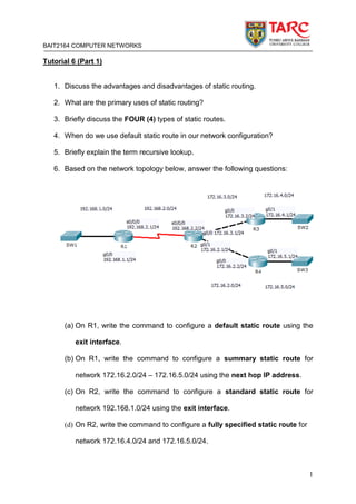 BAIT2164 COMPUTER NETWORKS
1
Tutorial 6 (Part 1)
1. Discuss the advantages and disadvantages of static routing.
2. What are the primary uses of static routing?
3. Briefly discuss the FOUR (4) types of static routes.
4. When do we use default static route in our network configuration?
5. Briefly explain the term recursive lookup.
6. Based on the network topology below, answer the following questions:
(a) On R1, write the command to configure a default static route using the
exit interface.
(b) On R1, write the command to configure a summary static route for
network 172.16.2.0/24 – 172.16.5.0/24 using the next hop IP address.
(c) On R2, write the command to configure a standard static route for
network 192.168.1.0/24 using the exit interface.
(d) On R2, write the command to configure a fully specified static route for
network 172.16.4.0/24 and 172.16.5.0/24.
 