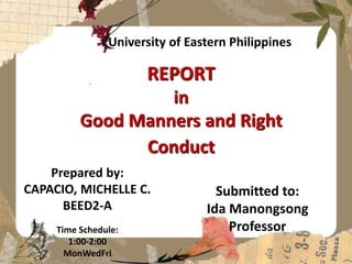 REPORT
in
Good Manners and Right
Conduct
Prepared by:
CAPACIO, MICHELLE C.
BEED2-A
Time Schedule:
1:00-2:00
MonWedFri
University of Eastern Philippines
Submitted to:
Ida Manongsong
Professor
 
