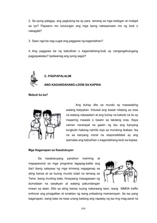 379
2. Sa iyong palagay, ang pagtulong ba ay para lamang sa mga kaibigan at malapit
sa iyo? Papaano mo tutulungan ang mga taong nakasamaan mo ng loob o
nakagalit?
3. Saan nga ba nag-uugat ang paggawa ng kagandahan?
4. Ang paggawa ba ng kabutihan o kagandahang-loob ay nangangahulugang
pagpapakatao? Ipaliwanag ang iyong sagot?
C. PAGPAPALALIM
ANG KAGANDAHANG-LOOB SA KAPWA
Mabuti ka ba?
Ang buhay dito sa mundo ay masasabing
walang katiyakan. Iniluwal ang bawat nilalang sa oras
na walang nakaaalam at ang buhay na kaloob na ito ay
maaaring mawala o bawiin sa takdang oras. Kaya
naman nararapat na gawin ng tao ang kanyang
tungkulin habang naririto siya sa mundong ibabaw. Isa
na sa kanyang moral na responsibildad ay ang
ipamalas ang kabutihan o kagandahang-loob sa kapwa.
Mga Kaganapan sa Kasalukuyan
Sa kasalukuyang panahon maririnig at
mapapanood sa mga programa tagapag-balita ang
iba’t ibang salaysay ng mga krimeng nagaganap sa
ating bansa at sa buong mundo tulad na lamang sa
Tsina. Isang munting bata, hinayaang masagasaan ng
dumadaan na sasakyan at walang pakundangan
iniwan sa daan. Dito sa ating bansa nuong nakaraang taon, isang MMDA traffic
enforcer ang pinagalitan at sinaktan ng isang pribadong mamamayan. Sa isa pang
kaganapan, isang bata na nasa unang baitang ang napatay ng isa ring mag-aaral na
 