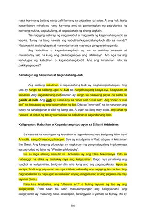 380
nasa ika-limang baitang nang dahil lamang sa paglalaro ng holen. At ang huli, isang
kasambahay minaltrato nang kanyang amo sa pamamagitan ng pag-plantsa ng
kanyang mukha, pagkukulong, at pagpapakain ng sirang pagkain.
Tila nagiging mahirap ng magpakabuti o magpakita ng kagandahang-loob sa
kapwa. Tunay na bang nawala ang kabutihan/kagandahang-loob dito sa mundo?
Napakasakit matunghayan at maramdaman na may mga pangyayaring ganito.
Ang kabutihan o kagandahang-loob ay isa sa mahirap unawain at
maisabuhay lalo na kung ang pakikipagkapwa ang tatalakayin. Ano nga ba ang
kahulugan ng kabutihan o kagandahang-loob? Ano ang kinalaman nito sa
pakikipagkapwa?
Kahulugan ng Kabutihan at Kagandahang-loob
Ang salitang kabutihan o kagandahang-loob ay magkasingkahulugan. Ang
una ay hango sa salitang-ugat na buti na nangahulugang kaaya-aya, kaayusan, at
kabaitan. Ang kagandahang-loob naman ay hango sa dalawang payak na salita na
ganda at loob. Ang loob ay tumutukoy sa “inner self o real self”. Ang “inner or real
self” na tinatawag ay ang kakanyahan ng tao. Dito sa “inner self” na ito naruroon ang
tunay na kahalagahan o silbi ng isang tao. At ayon sa ilang may-akda, ang lahat ng
“values” at birtud ng tao ay bumubukal sa kabutihan o kagandahang-loob.
Kaligayahan, Kabutihan o Kagandahang-loob ayon sa Etika ni Aristoteles
Sa naisaad na kahulugan ng kabutihan o kagandahang-loob binigyang lalim ito ni
Aristotle, isang Griyegong pilosoper. Siya ay estudyante ni Plato at guro ni Alexander
the Great. Ang kanyang pilosopiya ay nagkaroon ng pangmatagalang impluwensya
sa pag-unlad ng lahat ng “Western philosophy”.
Isa sa mga etikang naisulat ni Aritoteles ay ang Etika Nikomakiya. Dito sa
nabanggit na etika ay tinalakay niya ang kaligayahan. Bago niya pinalawig ang
tungkol sa kaligayahan, binigyan diin niya kung ano ang pagpapakatao. Ayon sa
kaniya, hindi ang pagsunod sa mga iniidolo nakasalig ang pagiging tao na tao. Ang
pagpapakatao ay naguugat sa kalikasan niyang magpakatao at ang pagkilos na may
layunin (telos).
Para kay Aristoteles, ang “ultimate end” o huling layunin ng tao ay ang
kaligayahan. Pero saan ba natin masusumpungan ang kaligayahan? Ang
kaligayahan ay maaaring nasa kasarapan, karangyaan o yaman sa buhay. Ito ay
 