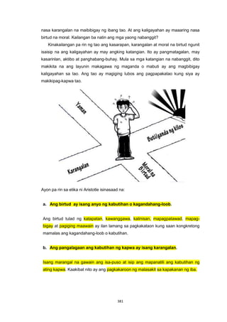 381
nasa karangalan na maibibigay ng ibang tao. At ang kaligayahan ay maaaring nasa
birtud na moral. Kailangan ba natin ang mga yaong nabanggit?
Kinakailangan pa rin ng tao ang kasarapan, karangalan at moral na birtud ngunit
isaisip na ang kaligayahan ay may angking katangian. Ito ay pangmatagalan, may
kasarinlan, aktibo at panghabang-buhay. Mula sa mga katangian na nabanggit, dito
makikita na ang layunin makagawa ng maganda o mabuti ay ang magbibigay
kaligayahan sa tao. Ang tao ay magiging lubos ang pagpapakatao kung siya ay
makikipag-kapwa tao.
Ayon pa rin sa etika ni Aristotle isinasaad na:
a. Ang birtud ay isang anyo ng kabutihan o kagandahang-loob.
Ang birtud tulad ng katapatan, kawanggawa, kalinisan, mapagpatawad, mapag-
bigay at pagiging maawain ay ilan lamang sa pagkakataon kung saan kongkretong
mamalas ang kagandahang-loob o kabutihan.
b. Ang pangalagaan ang kabutihan ng kapwa ay isang karangalan.
Isang marangal na gawain ang isa-puso at isip ang mapanatili ang kabutihan ng
ating kapwa. Kaakibat nito ay ang pagkakaroon ng malasakit sa kapakanan ng iba.
 